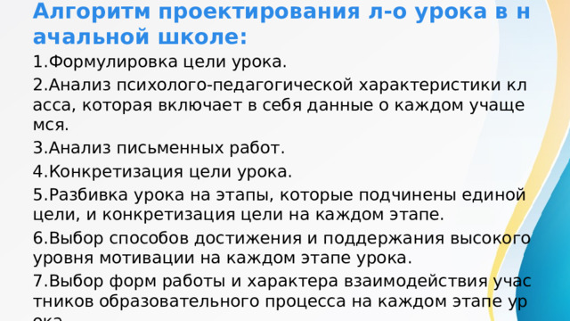 Алгоритм проектирования л-о урока в начальной школе: 1.Формулировка цели урока. 2.Анализ психолого-педагогической характеристики класса, которая включает в себя данные о каждом учащемся. 3.Анализ письменных работ. 4.Конкретизация цели урока. 5.Разбивка урока на этапы, которые подчинены единой цели, и конкретизация цели на каждом этапе. 6.Выбор способов достижения и поддержания высокого уровня мотивации на каждом этапе урока. 7.Выбор форм работы и характера взаимодействия участников образовательного процесса на каждом этапе урока. 