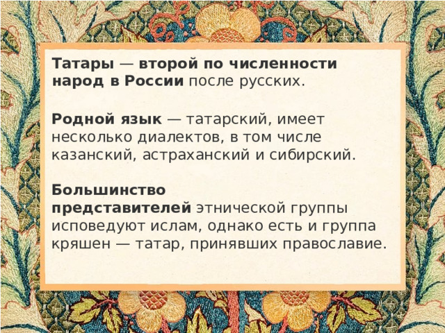Татары  —  второй по численности народ в России  после русских. Родной язык  — татарский, имеет несколько диалектов, в том числе казанский, астраханский и сибирский. Большинство представителей  этнической группы исповедуют ислам, однако есть и группа кряшен — татар, принявших православие.  
