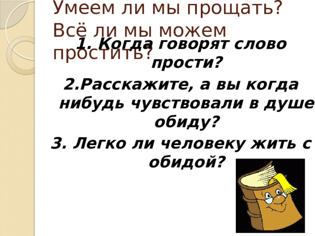 Умеем ли мы прощать?  Всё ли мы можем простить? 1. Когда говорят слово прости? 2.Расскажите, а вы когда нибудь чувствовали в душе обиду? 3. Легко ли человеку жить с обидой?  