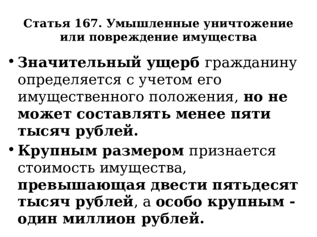 Статья 167. Умышленные уничтожение или повреждение имущества Значительный ущерб гражданину определяется с учетом его имущественного положения, но не может составлять менее пяти тысяч рублей. Крупным размером признается стоимость имущества, превышающая двести пятьдесят тысяч рублей , а особо крупным - один миллион рублей. 
