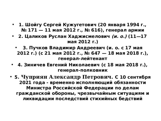  1. Шойгу Сергей Кужугетович (20 января 1994 г., № 171 — 11 мая 2012 г., № 616), генерал армии 2. Цаликов Руслан Хаджисмелович (и. о.) (11—17 мая 2012 г.) 3. Пучков Владимир Андреевич (и. о. с 17 мая 2012 г.) (с 21 мая 2012 г., № 647 — 18 мая 2018 г.), генерал-лейтенант 4. Зиничев Евгений Николаевич (с 18 мая 2018 г.), генерал-полковник 5. Чуприян Александр Петрович. С 10 сентября 2021 года - временно исполняющий обязанности Министра Российской Федерации по делам гражданской обороны, чрезвычайным ситуациям и ликвидации последствий стихийных бедствий 