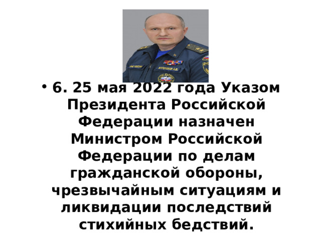  6.  25 мая 2022 года Указом Президента Российской Федерации назначен Министром Российской Федерации по делам гражданской обороны, чрезвычайным ситуациям и ликвидации последствий стихийных бедствий. 