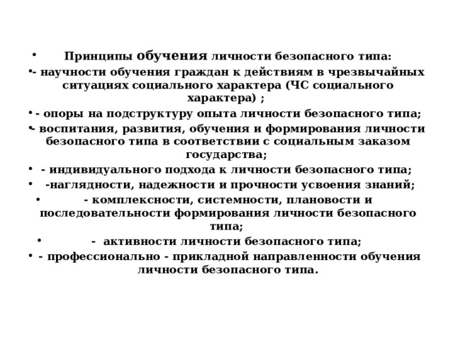Принципы обучения личности безопасного типа: - научности обучения граждан к действиям в чрезвычайных ситуациях социального характера (ЧС социального характера) ; - опоры на подструктуру опыта личности безопасного типа; - воспитания, развития, обучения и формирования личности безопасного типа в соответствии с социальным заказом государства; - индивидуального подхода к личности безопасного типа;  -наглядности, надежности и прочности усвоения знаний; - комплексности, системности, плановости и последовательности формирования личности безопасного типа; - активности личности безопасного типа;  - профессионально - прикладной направленности обучения личности безопасного типа. 