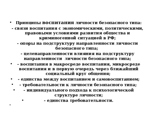  Принципы воспитания личности безопасного типа: - связи воспитания с экономическими, политическими, правовыми условиями развития общества и криминогенной ситуацией в РФ; - опоры на подструктуру направленности личности безопасного типа; - целенаправленности влияния на подструктуру направленности личности безопасного типа; - воспитания в макросреде воспитания, микросреде воспитания и в первую очередь через ближайший социальный круг общения; - единства между воспитанием и самовоспитанием; - требовательности к личности безопасного типа; - индивидуального подхода к психологической структуре личности; - единства требовательности.   