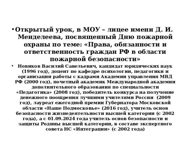 Открытый урок, в МОУ – лицее имени Д. И. Менделеева, посвященный Дню пожарной охраны по теме: «Права, обязанности и ответственность граждан РФ в области пожарной безопасности» Новиков Василий Савельевич, кандидат юридических наук (1996 год), доцент по кафедре психологии, педагогики и организации работы с кадрами Академии управления МВД РФ (2000 год), почетный академик Международной академии дополнительного образования по специальности «Педагогика» (2008 год), победитель конкурса на получение денежного поощрения лучшими учителями России (2009 год), лауреат ежегодной премии Губернатора Московской области «Наше Подмосковье» (2016 год), учитель основ безопасности жизнедеятельности высшей категории (с 2002 года), а с 01.09.2024 года учитель основ безопасности и защиты Родины высшей категории, в составе экспертного совета НС «Интеграции» (с 2002 года)   