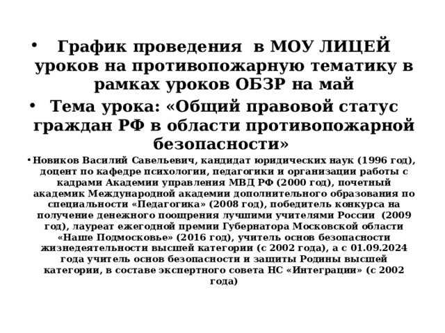 График проведения в МОУ ЛИЦЕЙ уроков на противопожарную тематику в рамках уроков ОБЗР на май Тема урока: «Общий правовой статус граждан РФ в области противопожарной безопасности» Новиков Василий Савельевич, кандидат юридических наук (1996 год), доцент по кафедре психологии, педагогики и организации работы с кадрами Академии управления МВД РФ (2000 год), почетный академик Международной академии дополнительного образования по специальности «Педагогика» (2008 год), победитель конкурса на получение денежного поощрения лучшими учителями России (2009 год), лауреат ежегодной премии Губернатора Московской области «Наше Подмосковье» (2016 год), учитель основ безопасности жизнедеятельности высшей категории (с 2002 года), а с 01.09.2024 года учитель основ безопасности и защиты Родины высшей категории, в составе экспертного совета НС «Интеграции» (с 2002 года) 