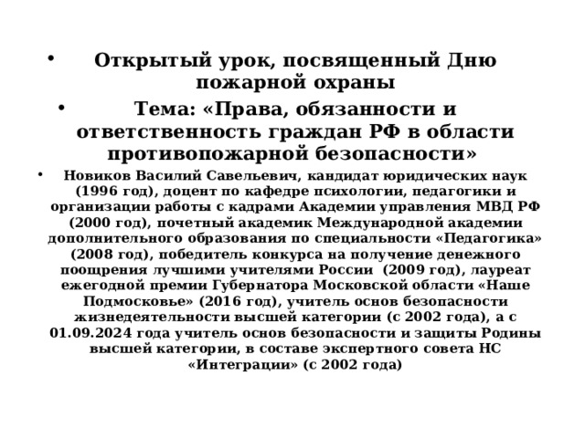 Открытый урок, посвященный Дню пожарной охраны Тема: «Права, обязанности и ответственность граждан РФ в области противопожарной безопасности» Новиков Василий Савельевич, кандидат юридических наук (1996 год), доцент по кафедре психологии, педагогики и организации работы с кадрами Академии управления МВД РФ (2000 год), почетный академик Международной академии дополнительного образования по специальности «Педагогика» (2008 год), победитель конкурса на получение денежного поощрения лучшими учителями России (2009 год), лауреат ежегодной премии Губернатора Московской области «Наше Подмосковье» (2016 год), учитель основ безопасности жизнедеятельности высшей категории (с 2002 года), а с 01.09.2024 года учитель основ безопасности и защиты Родины высшей категории, в составе экспертного совета НС «Интеграции» (с 2002 года) 