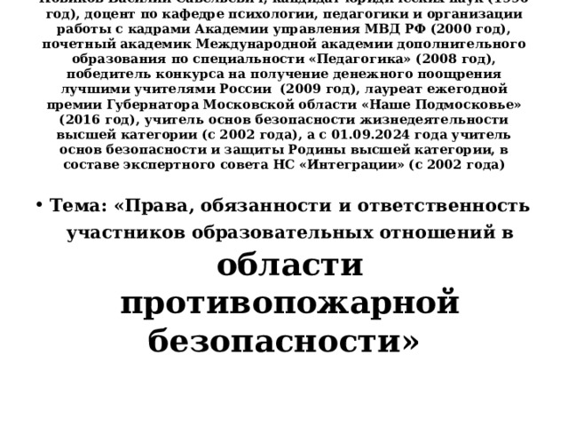   Новиков Василий Савельевич, кандидат юридических наук (1996 год), доцент по кафедре психологии, педагогики и организации работы с кадрами Академии управления МВД РФ (2000 год), почетный академик Международной академии дополнительного образования по специальности «Педагогика» (2008 год), победитель конкурса на получение денежного поощрения лучшими учителями России (2009 год), лауреат ежегодной премии Губернатора Московской области «Наше Подмосковье» (2016 год), учитель основ безопасности жизнедеятельности высшей категории (с 2002 года), а с 01.09.2024 года учитель основ безопасности и защиты Родины высшей категории, в составе экспертного совета НС «Интеграции» (с 2002 года)     Тема: «Права, обязанности и ответственность участников образовательных отношений в  области противопожарной безопасности» 