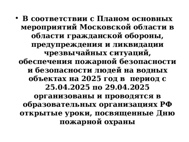 В соответствии с Планом основных мероприятий Московской области в области гражданской обороны, предупреждения и ликвидации чрезвычайных ситуаций, обеспечения пожарной безопасности и безопасности людей на водных объектах на 2025 год в период с 25.04.2025 по 29.04.2025 организованы и проводятся в образовательных организациях РФ открытые уроки, посвященные Дню пожарной охраны 