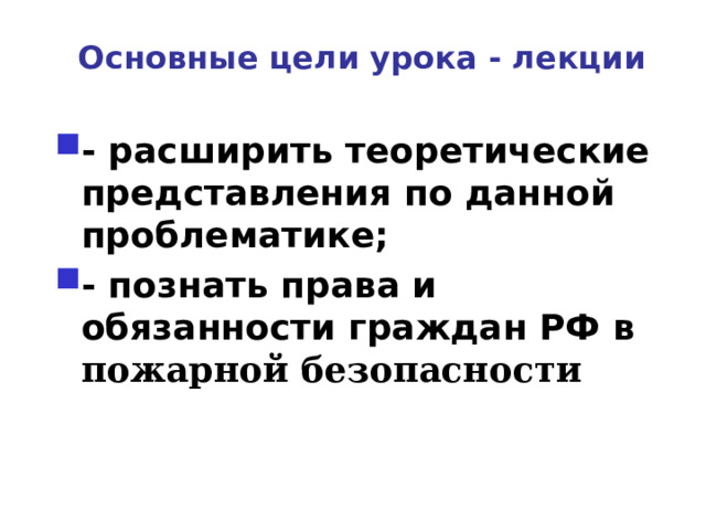 Основные цели урока - лекции - расширить теоретические представления по данной проблематике; - познать права и обязанности граждан РФ в пожарной безопасности  