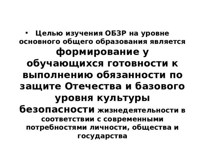 Целью изучения ОБЗР на уровне основного общего образования является формирование у обучающихся готовности к выполнению обязанности по защите Отечества и базового уровня культуры безопасности жизнедеятельности в соответствии с современными потребностями личности, общества и государства 