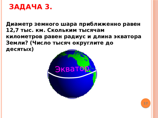 Задача 3.   Экватор Диаметр земного шара приближенно равен 12,7 тыс. км. Скольким тысячам километров равен радиус и длина экватора Земли? (Число тысяч округлите до десятых) Математика 6 класс. Н.Я.Виленкин. № 874  17 