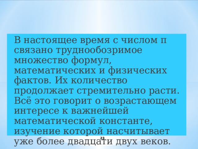  В настоящее время с числом π связано труднообозримое множество формул, математических и физических фактов. Их количество продолжает стремительно расти. Всё это говорит о возрастающем интересе к важнейшей математической константе, изучение которой насчитывает уже более двадцати двух веков.  Заключение 22 