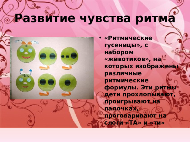 Развитие чувства ритма «Ритмические гусеницы», с набором «животиков», на которых изображены различные ритмические формулы. Эти ритмы дети прохлопывают, проигрывают на палочках, проговаривают на слоги «ТА» и «ти» 