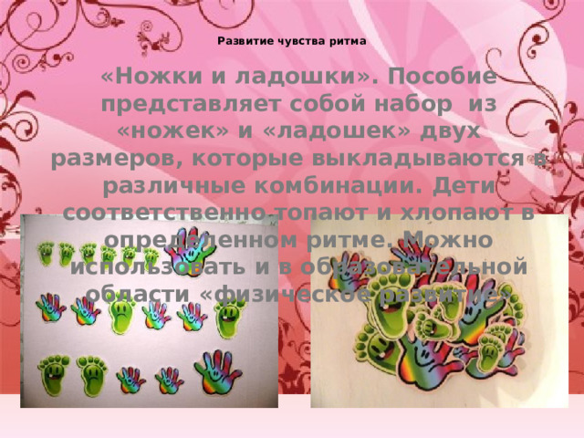 Развитие чувства ритма   «Ножки и ладошки». Пособие представляет собой набор из «ножек» и «ладошек» двух размеров, которые выкладываются в различные комбинации. Дети соответственно топают и хлопают в определенном ритме. Можно использовать и в образовательной области «физическое развитие» 
