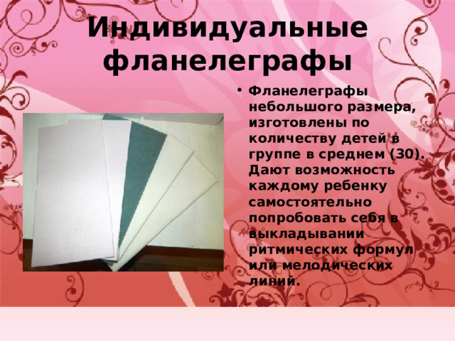 Индивидуальные фланелеграфы Фланелеграфы небольшого размера, изготовлены по количеству детей в группе в среднем (30). Дают возможность каждому ребенку самостоятельно попробовать себя в выкладывании ритмических формул или мелодических линий. 