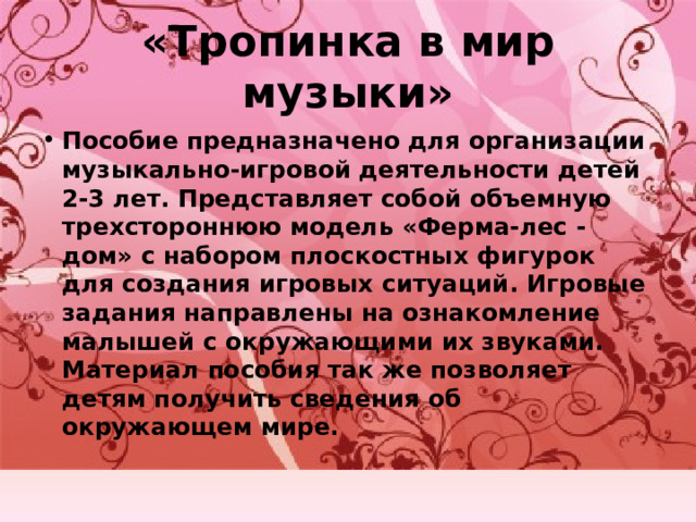 «Тропинка в мир музыки» Пособие предназначено для организации музыкально-игровой деятельности детей 2-3 лет. Представляет собой объемную трехстороннюю модель «Ферма-лес -дом» с набором плоскостных фигурок для создания игровых ситуаций. Игровые задания направлены на ознакомление малышей с окружающими их звуками. Материал пособия так же позволяет детям получить сведения об окружающем мире. 