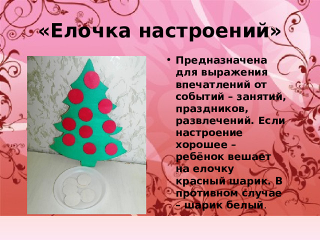 «Елочка настроений» Предназначена для выражения впечатлений от событий – занятий, праздников, развлечений. Если настроение хорошее – ребёнок вешает на елочку красный шарик. В противном случае – шарик белый . 