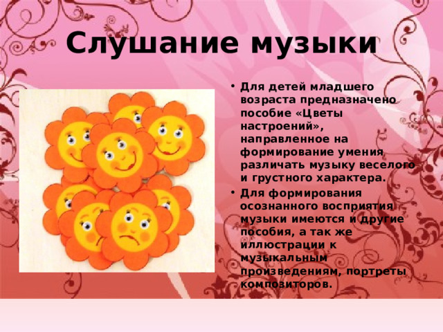 Слушание музыки Для детей младшего возраста предназначено пособие «Цветы настроений», направленное на формирование умения различать музыку веселого и грустного характера. Для формирования осознанного восприятия музыки имеются и другие пособия, а так же иллюстрации к музыкальным произведениям, портреты композиторов. 