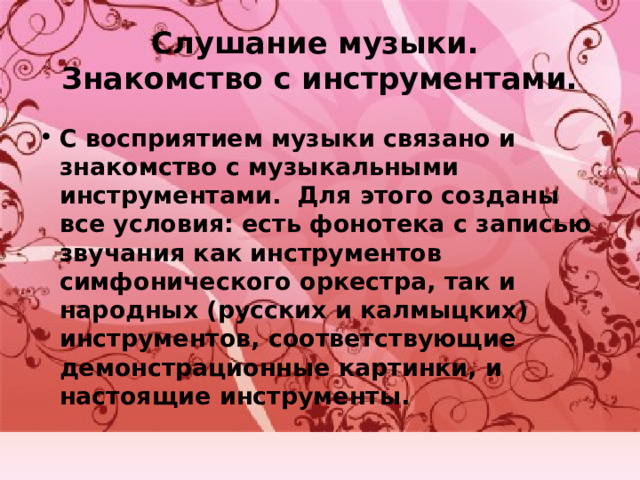 Слушание музыки.  Знакомство с инструментами. С восприятием музыки связано и знакомство с музыкальными инструментами. Для этого созданы все условия: есть фонотека с записью звучания как инструментов симфонического оркестра, так и народных (русских и калмыцких) инструментов, соответствующие демонстрационные картинки, и настоящие инструменты. 