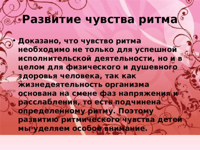 Развитие чувства ритма Доказано, что чувство ритма необходимо не только для успешной исполнительской деятельности, но и в целом для физического и душевного здоровья человека, так как жизнедеятельность организма основана на смене фаз напряжения и расслабления, то есть подчинена определенному ритму. Поэтому развитию ритмического чувства детей мы уделяем особое внимание. 