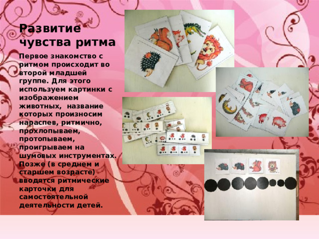 Развитие чувства ритма Первое знакомство с ритмом происходит во второй младшей группе. Для этого используем картинки с изображением животных, название которых произносим нараспев, ритмично, прохлопываем, протопываем, проигрываем на шумовых инструментах. Позже (в среднем и старшем возрасте) вводятся ритмические карточки для самостоятельной деятельности детей. 