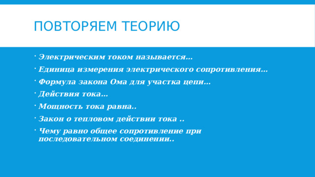 Повторяем теорию Электрическим током называется… Единица измерения электрического сопротивления… Формула закона Ома для участка цепи… Действия тока… Мощность тока равна.. Закон о тепловом действии тока .. Чему равно общее сопротивление при последовательном соединении.. 