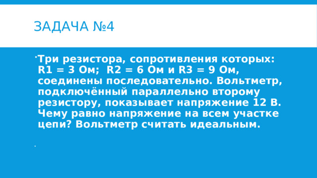 Задача №4 Три резистора, сопротивления которых: R1 = 3 Ом; R2 = 6 Ом и R3 = 9 Ом, соединены последовательно. Вольтметр, подключённый параллельно второму резистору, показывает напряжение 12 В. Чему равно напряжение на всем участке цепи? Вольтметр считать идеальным. 