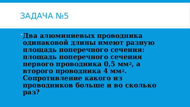 Задача №5 Два алюминиевых проводника одинаковой длины имеют разную площадь поперечного сечения: площадь поперечного сечения первого проводника 0,5 мм 2 , а второго проводника 4 мм 2 . Сопротивление какого из проводников больше и во сколько раз? 