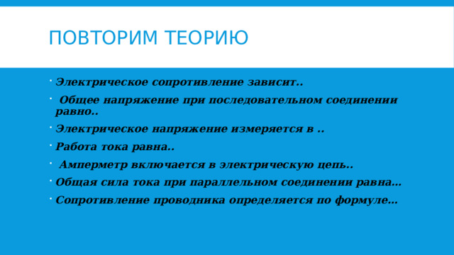 Повторим теорию Электрическое сопротивление зависит..  Общее напряжение при последовательном соединении равно.. Электрическое напряжение измеряется в .. Работа тока равна..  Амперметр включается в электрическую цепь.. Общая сила тока при параллельном соединении равна… Сопротивление проводника определяется по формуле…  