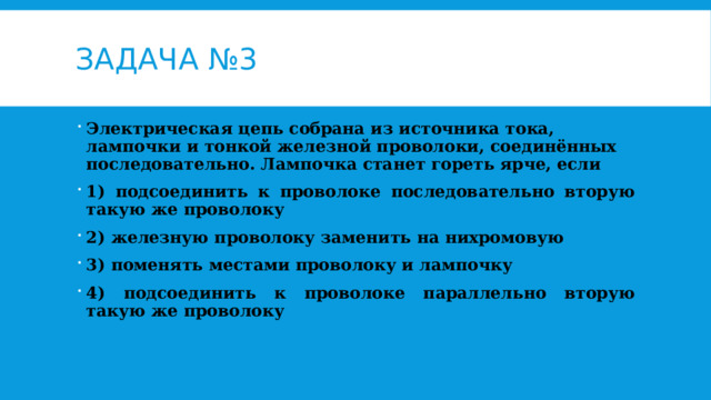Задача №3 Электрическая цепь собрана из источника тока, лампочки и тонкой железной проволоки, соединённых последовательно. Лампочка станет гореть ярче, если 1) подсоединить к проволоке последовательно вторую такую же проволоку 2) железную проволоку заменить на нихромовую 3) поменять местами проволоку и лампочку 4) подсоединить к проволоке параллельно вторую такую же проволоку 