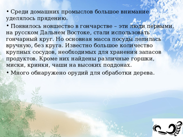  Среди домашних промыслов большое внимание уделялось прядению.  Появилось новшество в гончарстве – эти люди первыми, на русском Дальнем Востоке, стали использовать гончарный круг. Но основная масса посуды лепилась вручную, без круга. Известно большое количество крупных сосудов, необходимых для хранения запасов продуктов. Кроме них найдены различные горшки, миски, кринки, чаши на высоких поддонах.  Много обнаружено орудий для обработки дерева. 
