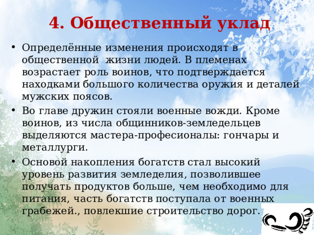 4. Общественный уклад Определённые изменения происходят в общественной жизни людей. В племенах возрастает роль воинов, что подтверждается находками большого количества оружия и деталей мужских поясов. Во главе дружин стояли военные вожди. Кроме воинов, из числа общинников-земледельцев выделяются мастера-професионалы: гончары и металлурги. Основой накопления богатств стал высокий уровень развития земледелия, позволившее получать продуктов больше, чем необходимо для питания, часть богатств поступала от военных грабежей., повлекшие строительство дорог. 