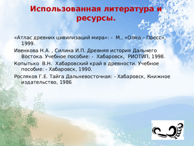 Использованная литература и ресурсы. «Атлас древних цивилизаций мира»: - М., «Олма – Пресс», 1999. Ивенкова Н.А. , Силина И.П. Древняя история Дальнего Востока. Учебное пособие: - Хабаровск, РИОТИП, 1998. Копытько В.Н. Хабаровский край в древности. Учебное пособие: - Хабаровск, 1990. Росляков Г.Е. Тайга Дальневосточная: - Хабаровск, Книжное издательство, 1986 