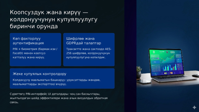  Коопсуздук жана кирүү — колдонуучунун купуялуулугу биринчи орунда Көп факторлуу аутентификация Шифрлөө жана GDPRдай талаптар PIN + биометрия (бармак изи / FaceID) менен коопсуз катталуу жана кирүү. Транзитте жана сактоодо AES-256 шифрлөө, колдонуучунун купуялуулугуна кепилдик. Жеке купуялык контролдору Колдонуучу маалыматын башкаруу: уруксаттарды жөндөө, маалыматтарды экспорттоо/ өчүрүү. Сүрөттөгү PIN-интерфейс UI деталдары: чоң сан баскычтары, жылтылдаган шейд эффектилери жана ачык визуалдык обратная связь. 