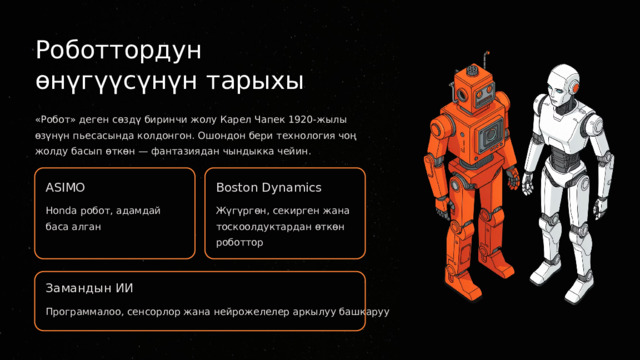  Роботтордун өнүгүүсүнүн тарыхы «Робот» деген сөздү биринчи жолу Карел Чапек 1920-жылы өзүнүн пьесасында колдонгон. Ошондон бери технология чоң жолду басып өткөн — фантазиядан чындыкка чейин. ASIMO Boston Dynamics Honda робот, адамдай баса алган Жүгүргөн, секирген жана тоскоолдуктардан өткөн роботтор Замандын ИИ Программалоо, сенсорлор жана нейрожелелер аркылуу башкаруу 