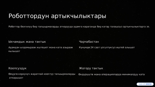  Роботтордун артыкчылыктары Роботтор белгилүү бир тапшырмаларды аткарууда адамга караганда бир катар талашсыз артыкчылыктарга ээ. Ыкчамдык жана тактык Чарчабастан Адамдан ылдамыраак иштешет жана ката азыраак кылышат Күнүмдө 24 саат үзгүлтүксүз иштей алышат Коопсуздук Жогору тактык Өмүргө коркунуч жаратпай кооптуу тапшырмаларды Өндүрүштө жана операцияларда минималдуу ката  аткарышат 