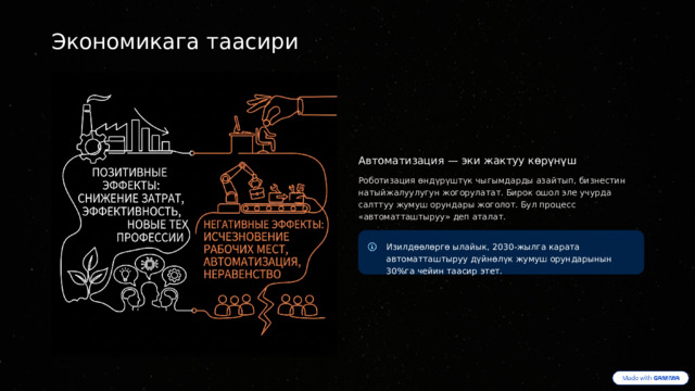  Экономикага таасири Автоматизация — эки жактуу көрүнүш Роботизация өндүрүштүк чыгымдарды азайтып, бизнестин натыйжалуулугун жогорулатат. Бирок ошол эле учурда салттуу жумуш орундары жоголот. Бул процесс «автоматташтыруу» деп аталат. Изилдөөлөргө ылайык, 2030-жылга карата автоматташтыруу дүйнөлүк жумуш орундарынын 30%га чейин таасир этет. 