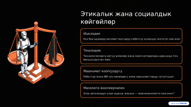  Этикалык жана социалдык көйгөйлөр Ишсиздик Кээ бир адамдар автоматташтыруу себептүү жумушун жоготуп коё алат Теңсиздик Технологияларга жетүү өлкөлөр жана коом катмарлары арасында тең бөлүштүрүлгөн эмес Маалымат коопсуздугу Роботтор жана ИИ чоң көлөмдөгү жеке маалыматтарды чогултушат Маселеге жоопкерчилик Эгер автономдук унаа кырсык жасаса — жоопкерчиликти ким алат? 