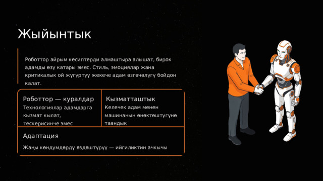  Жыйынтык Роботтор айрым кесиптерди алмаштыра алышат, бирок адамды өзү катары эмес. Стиль, эмоциялар жана критикалык ой жүгүртүү жекече адам өзгөчөлүгү бойдон калат. Роботтор — куралдар Кызматташтык Келечек адам менен машинанын өнөктөштүгүнө таандык Технологиялар адамдарга кызмат кылат, тескерисинче эмес Адаптация Жаңы көндүмдөрдү өздөштүрүү — ийгиликтин ачкычы 