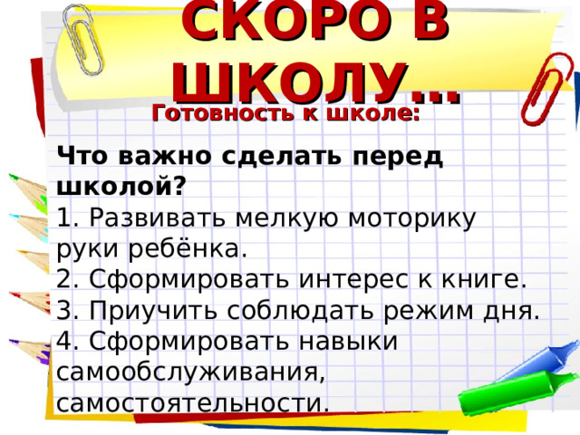 СКОРО В ШКОЛУ… Готовность к школе: Что важно сделать перед школой? 1. Развивать мелкую моторику руки ребёнка. 2. Сформировать интерес к книге. 3. Приучить соблюдать режим дня. 4. Сформировать навыки самообслуживания, самостоятельности. 