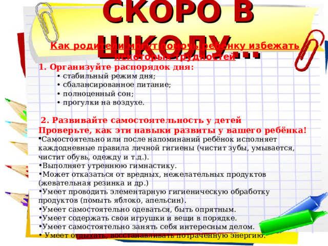 СКОРО В ШКОЛУ… Как родители могут помочь ребенку избежать некоторых трудностей 1. Организуйте распорядок дня: • стабильный режим дня; • сбалансированное питание; • полноценный сон; • прогулки на воздухе.    2. Развивайте самостоятельность у детей Проверьте, как эти навыки развиты у вашего ребёнка! Самостоятельно или после напоминаний ребёнок исполняет каждодневные правила личной гигиены (чистит зубы, умывается, чистит обувь, одежду и т.д.). Выполняет утреннюю гимнастику. Может отказаться от вредных, нежелательных продуктов (жевательная резинка и др.) Умеет проводить элементарную гигиеническую обработку продуктов (помыть яблоко, апельсин). Умеет самостоятельно одеваться, быть опрятным. Умеет содержать свои игрушки и вещи в порядке. Умеет самостоятельно занять себя интересным делом.  Умеет отдыхать, восстанавливать потраченную энергию.  