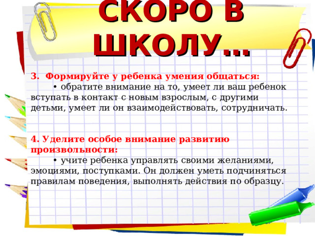 СКОРО В ШКОЛУ… 3. Формируйте у ребенка умения общаться: • обратите внимание на то, умеет ли ваш ребенок вступать в контакт с новым взрослым, с другими детьми, умеет ли он взаимодействовать, сотрудничать. 4. Уделите особое внимание развитию произвольности: • учите ребенка управлять своими желаниями, эмоциями, поступками. Он должен уметь подчиняться правилам поведения, выполнять действия по образцу.  