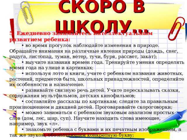 СКОРО В ШКОЛУ… 5. Ежедневно занимайтесь интеллектуальным развитием ребенка: • во время прогулок наблюдайте изменения в природе. Обращайте внимания на различные явления природы (дождь, снег, радуга, листопад, туман, ветер, тучи, буря, рассвет, закат); • выучите названия времен года. Тренируйте умения определять время года на улице и картинках; • используя лото и книги, учите с ребенком названия животных, растений, предметов быта, школьных принадлежностей, определяйте их особенности и назначение. • развивайте связную речь детей. Учите пересказывать сказки, содержания мультфильмов, детских кинофильмов; • составляйте рассказы по картинкам; следите за правильным произношением и дикцией детей. Проговаривайте скороговорки; • можно заниматься с ребенком звуковым анализом простых слов (дом, лес, шар, суп). Научите находить слова имеющие, например, звук «л». • знакомьте ребенка с буквами и их печатным изображением, а так же звуком, обозначающим конкретную букву;    