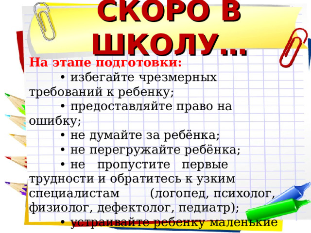 СКОРО В ШКОЛУ… На этапе подготовки: • избегайте чрезмерных требований к ребенку; • предоставляйте право на ошибку; • не думайте за ребёнка; • не перегружайте ребёнка; • не пропустите первые трудности и обратитесь к узким специалистам (логопед, психолог, физиолог, дефектолог, педиатр); • устраивайте ребенку маленькие праздники    