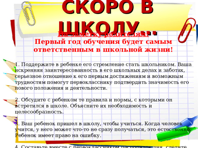СКОРО В ШКОЛУ… На заметку родителям! Первый год обучения будет самым ответственным в школьной жизни! 1. Поддержите в ребенке его стремление стать школьником. Ваша искренняя заинтересованность в его школьных делах и заботах, серьезное отношение к его первым достижениям и возможным трудностям помогут первокласснику подтвердить значимость его нового положения и деятельности.   2. Обсудите с ребенком те правила и нормы, с которыми он встретился в школе. Объясните их необходимость и целесообразность.   3. Ваш ребенок пришел в школу, чтобы учиться. Когда человек учится, у него может что-то не сразу получаться, это естественно. Ребенок имеет право на ошибку.   4. Составьте вместе с первоклассником распорядок дня, следите за его соблюдением.        