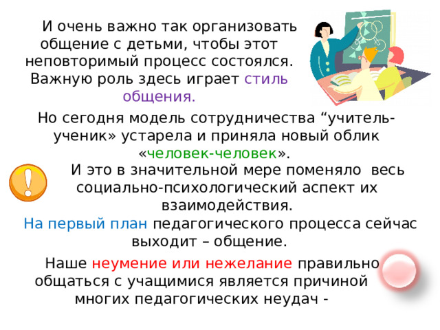 И очень важно так организовать общение с детьми, чтобы этот неповторимый процесс состоялся. Важную роль здесь играет стиль общения. Но сегодня модель сотрудничества “учитель-ученик» устарела и приняла новый облик « человек-человек ». И это в значительной мере поменяло весь социально-психологический аспект их взаимодействия. На первый план педагогического процесса сейчас выходит – общение. Наше неумение или нежелание правильно общаться с учащимися является причиной многих педагогических неудач - 