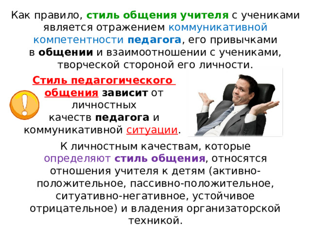 Как правило,  стиль   общения   учителя  с учениками является отражением коммуникативной компетентности  педагога , его привычками в  общении  и взаимоотношении с учениками, творческой стороной его личности. Стиль   педагогического   общения   зависит  от личностных качеств  педагога  и коммуникативной ситуации . К личностным качествам, которые определяют  стиль   общения , относятся отношения учителя к детям (активно-положительное, пассивно-положительное, ситуативно-негативное, устойчивое отрицательное) и владения организаторской техникой. 