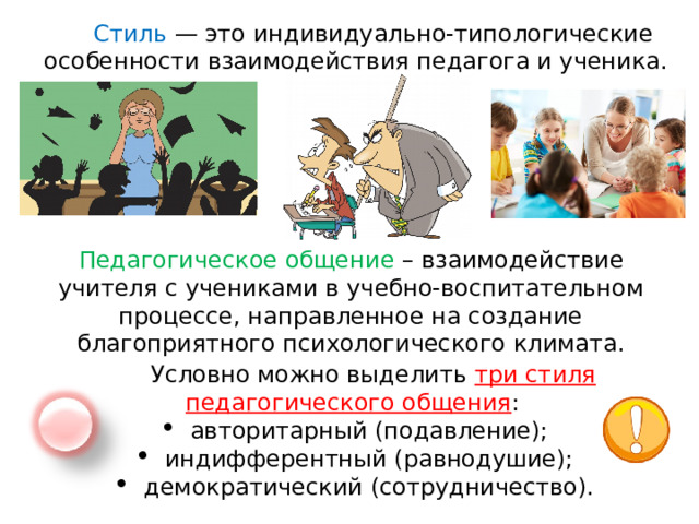 Стиль  — это индивидуально-типологические особенности взаимодействия педагога и ученика. Педагогическое общение – взаимодействие учителя с учениками в учебно-воспитательном процессе, направленное на создание благоприятного психологического климата. Условно можно выделить три стиля педагогического общения : авторитарный (подавление); индифферентный (равнодушие); демократический (сотрудничество). 