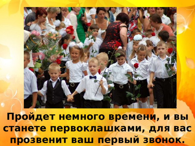 Пройдет немного времени, и вы станете первоклашками, для вас прозвенит ваш первый звонок. 